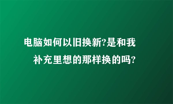 电脑如何以旧换新?是和我問題补充里想的那样换的吗?