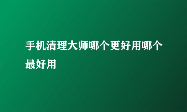 手机清理大师哪个更好用哪个最好用