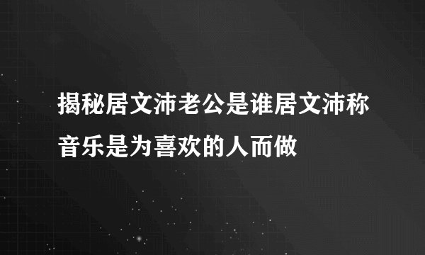 揭秘居文沛老公是谁居文沛称音乐是为喜欢的人而做