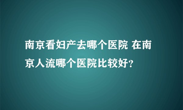 南京看妇产去哪个医院 在南京人流哪个医院比较好？