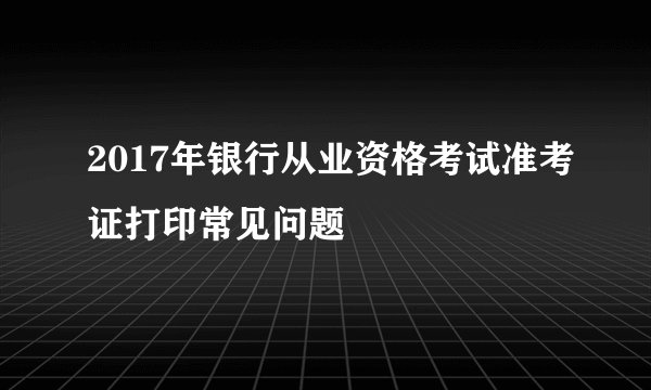 2017年银行从业资格考试准考证打印常见问题
