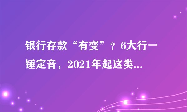 银行存款“有变”？6大行一锤定音，2021年起这类存款将“喊停”