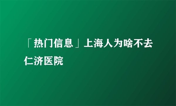 「热门信息」上海人为啥不去仁济医院