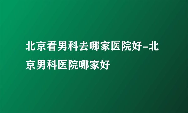 北京看男科去哪家医院好-北京男科医院哪家好