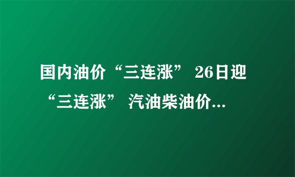 国内油价“三连涨” 26日迎“三连涨” 汽油柴油价格均上涨