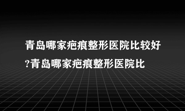 青岛哪家疤痕整形医院比较好?青岛哪家疤痕整形医院比