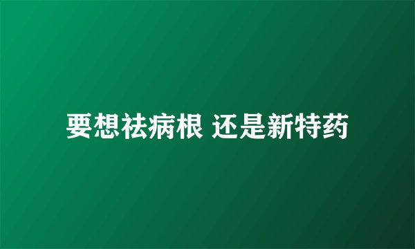 要想祛病根 还是新特药