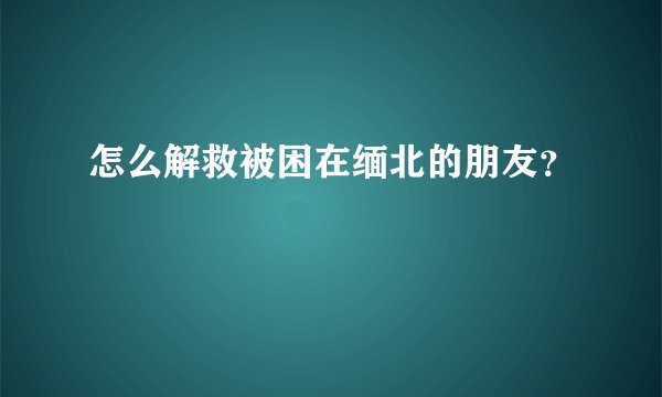 怎么解救被困在缅北的朋友？