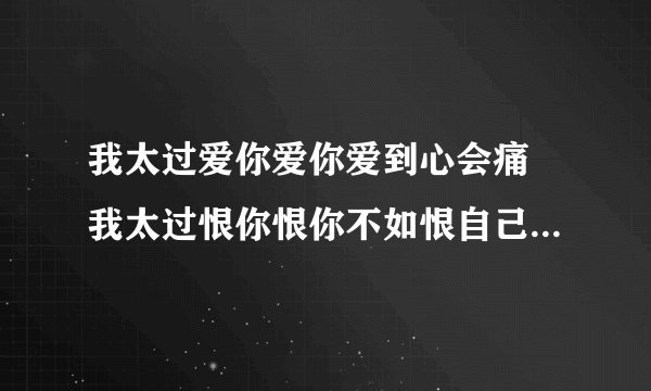 我太过爱你爱你爱到心会痛 我太过恨你恨你不如恨自己软弱。。。这是谁的什么歌??必采纳喔。。