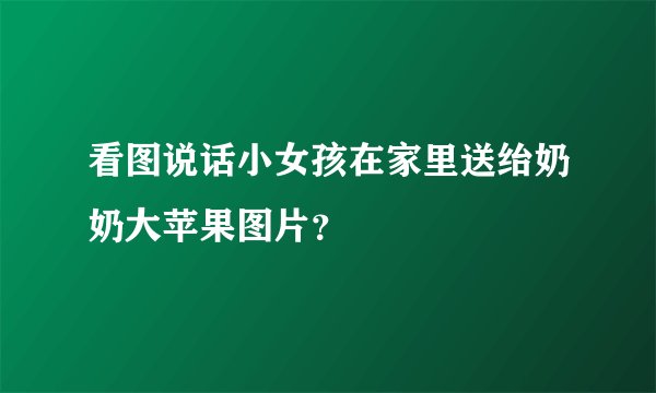 看图说话小女孩在家里送绐奶奶大苹果图片？