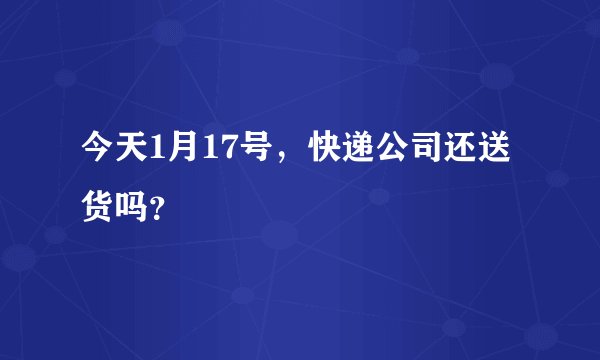 今天1月17号，快递公司还送货吗？