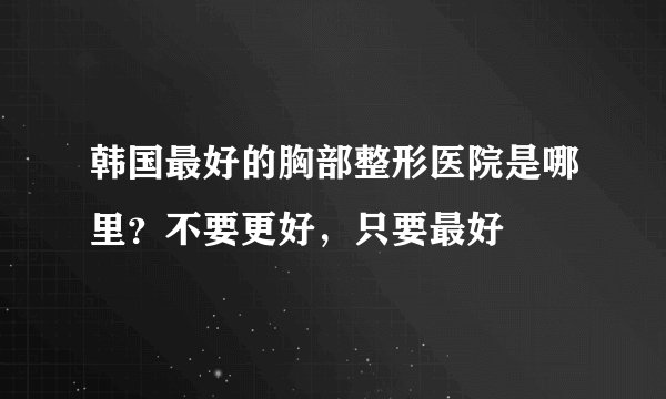 韩国最好的胸部整形医院是哪里？不要更好，只要最好
