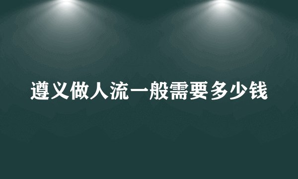 遵义做人流一般需要多少钱