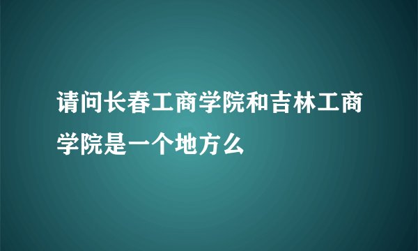 请问长春工商学院和吉林工商学院是一个地方么