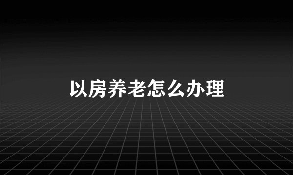 以房养老怎么办理