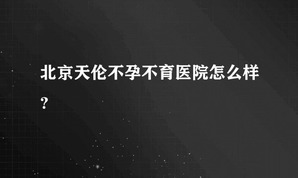 北京天伦不孕不育医院怎么样？