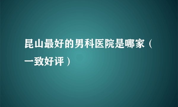 昆山最好的男科医院是哪家（一致好评）