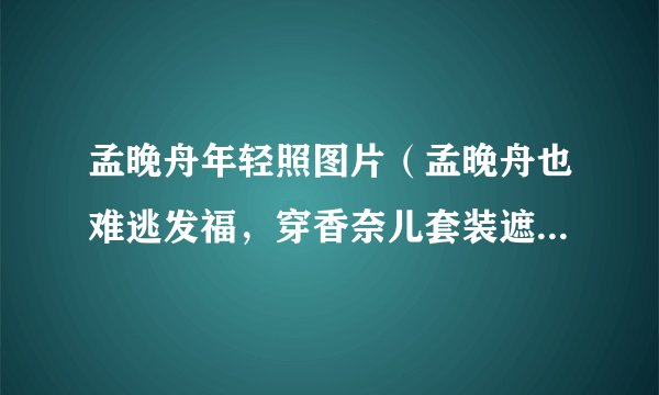 孟晚舟年轻照图片(孟晚舟也难逃发福,穿香奈儿套装遮不住圆润身材,流露出了怎样的气质)百科