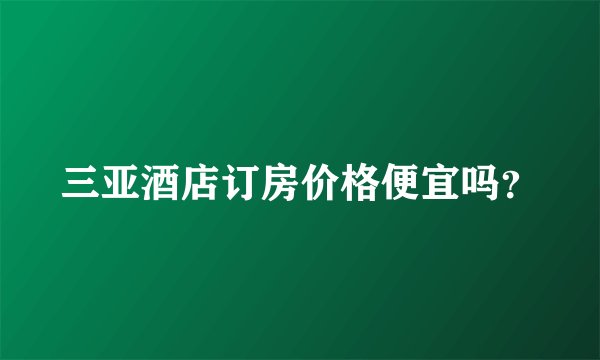 三亚酒店订房价格便宜吗?