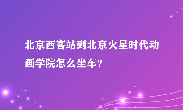 北京西客站到北京火星时代动画学院怎么坐车?