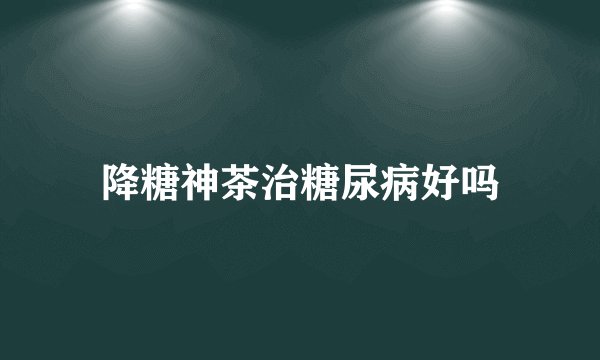 降糖神茶治糖尿病好吗