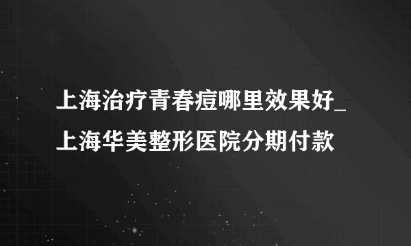 上海治疗青春痘哪里效果好_上海华美整形医院分期付款