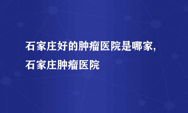 石家庄好的肿瘤医院是哪家,石家庄肿瘤医院