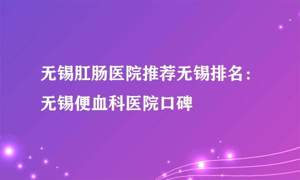 无锡肛肠医院推荐无锡排名:无锡便血科医院口碑