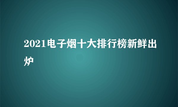 2021电子烟十大排行榜新鲜出炉