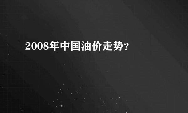 2008年中国油价走势？ 
