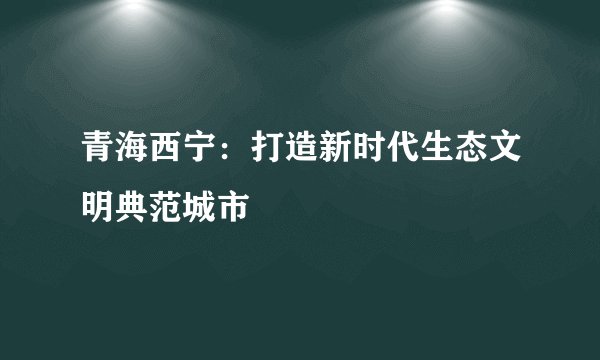 青海西宁：打造新时代生态文明典范城市