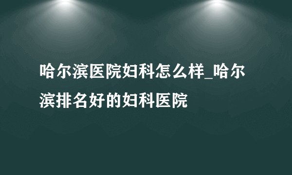 哈尔滨医院妇科怎么样_哈尔滨排名好的妇科医院