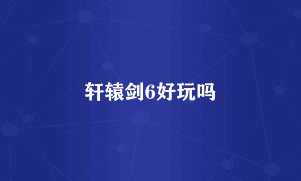 轩辕剑6好玩吗
