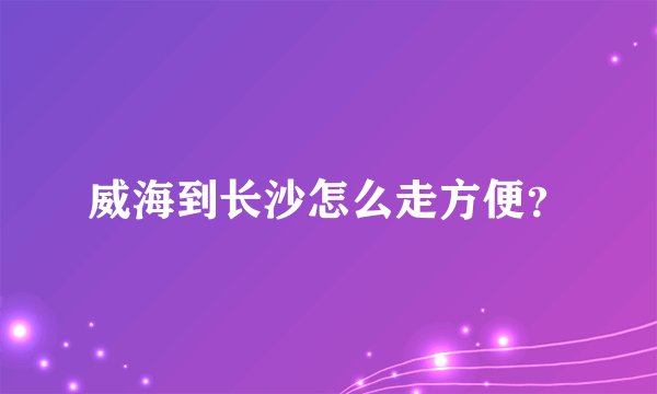 威海到长沙怎么走方便？