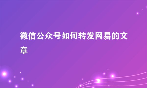 微信公众号如何转发网易的文章