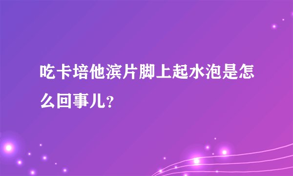 吃卡培他滨片脚上起水泡是怎么回事儿？