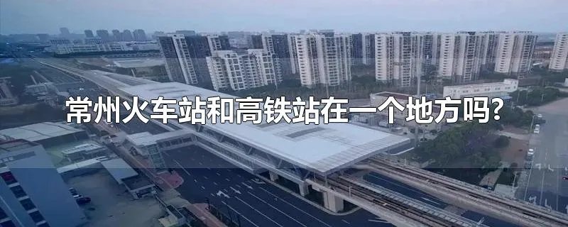 常州火车站和高铁站在一个地方吗?