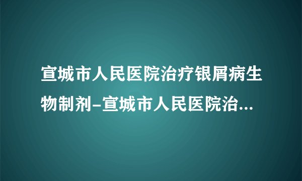 宣城市人民医院治疗银屑病生物制剂-宣城市人民医院治疗银屑病