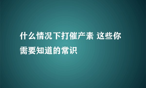 什么情况下打催产素 这些你需要知道的常识