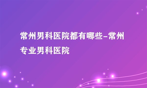常州男科医院都有哪些-常州专业男科医院