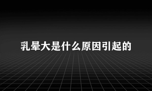 乳晕大是什么原因引起的