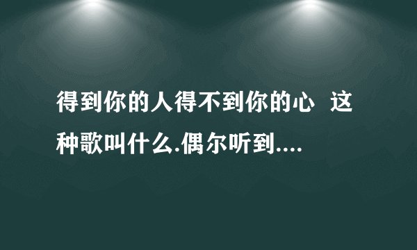 得到你的人得不到你的心 这种歌叫什么.偶尔听到.觉得好听.可是不知道歌名.