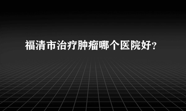 福清市治疗肿瘤哪个医院好？