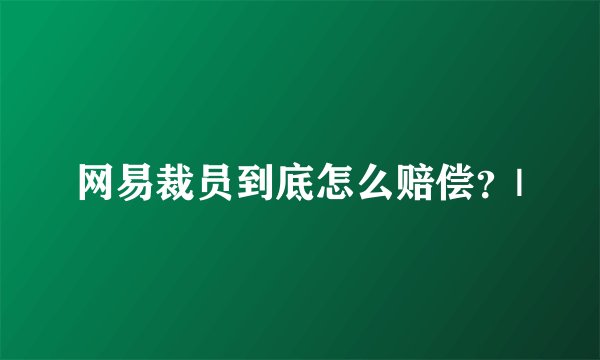 网易裁员到底怎么赔偿？|