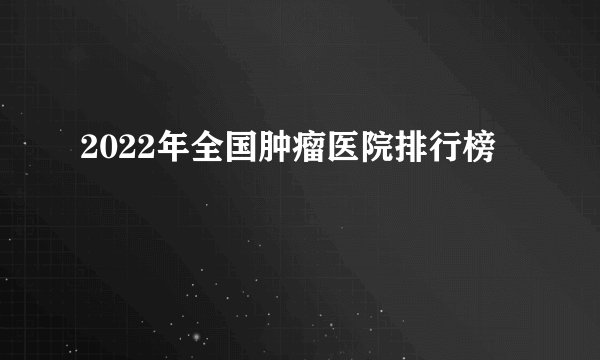 2022年全国肿瘤医院排行榜