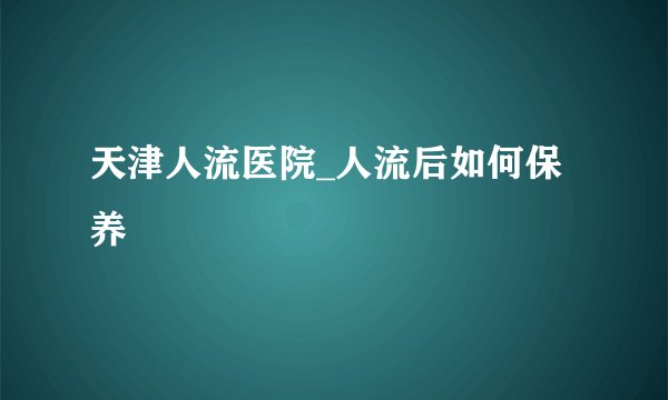 天津人流医院_人流后如何保养