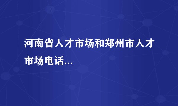 河南省人才市场和郑州市人才市场电话...