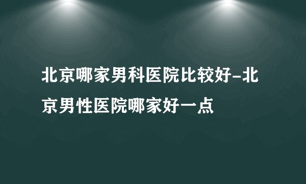 北京哪家男科医院比较好-北京男性医院哪家好一点