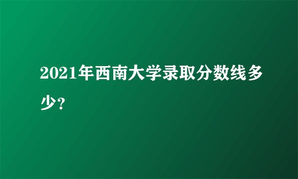 2021年西南大学录取分数线多少？