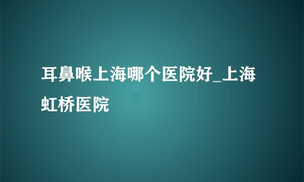 耳鼻喉上海哪个医院好_上海虹桥医院